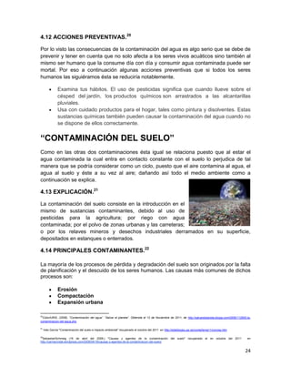 4.12 ACCIONES PREVENTIVAS.20

Por lo visto las consecuencias de la contaminación del agua es algo serio que se debe de
prevenir y tener en cuenta que no solo afecta a los seres vivos acuáticos sino también al
mismo ser humano que la consume día con día y consumir agua contaminada puede ser
mortal. Por eso a continuación algunas acciones preventivas que si todos los seres
humanos las siguiéramos ésta se reduciría notablemente.

               Examina tus hábitos. El uso de pesticidas significa que cuando llueve sobre el
               césped del jardín, los productos químicos son arrastrados a las alcantarillas
               pluviales.
               Usa con cuidado productos para el hogar, tales como pintura y disolventes. Estas
               sustancias químicas también pueden causar la contaminación del agua cuando no
               se dispone de ellos correctamente.


“CONTAMINACIÓN DEL SUELO”
Como en las otras dos contaminaciones ésta igual se relaciona puesto que al estar el
agua contaminada la cual entra en contacto constante con el suelo lo perjudica de tal
manera que se podría considerar como un ciclo, puesto que el aire contamina al agua, el
agua al suelo y éste a su vez al aire; dañando así todo el medio ambiente como a
continuación se explica.

4.13 EXPLICACIÓN.21

La contaminación del suelo consiste en la introducción en el
mismo de sustancias contaminantes, debido al uso de
pesticidas para la agricultura; por riego con agua
contaminada; por el polvo de zonas urbanas y las carreteras;
o por los relaves mineros y desechos industriales derramados en su superficie,
depositados en estanques o enterrados.

4.14 PRINCIPALES CONTAMINANTES.22

La mayoría de los procesos de pérdida y degradación del suelo son originados por la falta
de planificación y el descuido de los seres humanos. Las causas más comunes de dichos
procesos son:

               Erosión
               Compactación
               Expansión urbana

20
 ColorIURIS, (2006). “Contaminación del agua”. “Salvar el planeta”. Obtenida el 12 de Noviembre de 2011, de http://salvarelplaneta.blogia.com/2006/112905-la-
contaminacion-del-agua.php

21
     Inés García "Contaminación del suelo e impacto ambiental" recuperado el octubre del 2011 en http://edafologia.ugr.es/conta/tema11/concep.htm

22
  SebastianSchmieg (16 de abril del 2008,) "Causas y agentes de la contaminación del suelo" recuperado el en octubre del 2011                             en
http://carmenvidal.wordpress.com/2008/04/16/causas-y-agentes-de-la-contaminacion-del-suelo/


                                                                                                                                                         24
 
