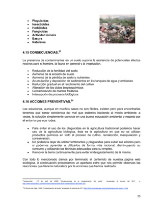 Plaguicidas
                Insecticidas.
                Herbicidas
                Fungicidas
                Actividad minera
                Basura
                Naturales


4.15 CONSECUENCIAS.23

La presencia de contaminantes en un suelo supone la existencia de potenciales efectos
nocivos para el hombre, la fauna en general y la vegetación.

                Reducción de la fertilidad del suelo
                Aumento de la erosión del suelo
                Aumento de la pérdida de suelo y nutrientes
                Acumulación y deposición de sedimentos en los tanques de agua y embalses
                Reducción gradual en el rendimiento del cultivo
                Alteración de los ciclos biogeoquímicos
                Contaminación de mantos freáticos
                Interrupción de procesos biológicos

4.16 ACCIONES PREVENTIVAS.24

Las soluciones, aunque en muchos casos no son fáciles, existen pero para encontrarlas
tenemos que tomar conciencia del mal que estamos haciendo al medio ambiente; a
veces, la solución simplemente consiste en una buena educación ambiental y respeto por
el entorno que nos rodea.

                Para evitar el uso de los plaguicidas en la agricultura tradicional podemos hacer
                uso de la agricultura biológica, ésta es la agricultura en que no se utilizan
                productos químicos en todo el proceso de cultivo, recolección, manipulación y
                conservación.
                No podemos dejar de utilizar fertilizantes y plaguicidas para evitar sus efectos pero
                si podemos aprender a utilizarlos de forma más racional, disminuyendo su
                consumo y utilizando las técnicas adecuadas para su empleo.
                Remover la tierra continuamente para evitar el desgastamiento de la misma.

Con todo lo mencionado damos por terminado el contenido de nuestra página web
ecológica. A continuación presentamos un apartado extra que nos permite observas las
reacciones que tiene la naturaleza por la acciones que hemos realizado.



23
 carmenvidal       (17 de abril del 2008) "Consecuencias de la contaminación                        del   suelo"     recuperado    el   octubre   del   2011    e
http://www.ecoclimatico.com/archives/consecuencias-de-la-contaminacion-del-suelo-333

24
     El Rincón del Vago (1998) "Contaminación del suelo" ecuperado el octubre del 2011 http://html.rincondelvago.com/contaminacion-del-suelo_2.html




                                                                                                                                                               25
 