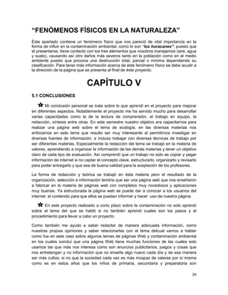 “FENÓMENOS FÍSICOS EN LA NATURALEZA”
Éste apartado contiene un fenómeno físico que nos pareció de vital importancia en la
forma de influir en la contaminación ambiental, como lo son “los huracanes”; puesto que
al presentarse, tiene contacto con los tres elementos que nosotros manejamos (aire, agua
y suelo), causando así otro daños más severos tanto en la población como en el medio
ambiente puesto que provoca una destrucción total, parcial o mínima dependiendo su
clasificación. Para tener más información acerca de éste fenómeno físico se debe acudir a
la dirección de la página que se presenta al final de éste proyecto.


                               CAPÍTULO V
5.1 CONCLUSIONES

        Mi conclusión personal se trata sobre lo que aprendí en el proyecto para mejorar
en diferentes aspectos. Notablemente el proyecto me ha servido mucho para desarrollar
varias capacidades como la de la lectura de comprensión, el trabajo en equipo, la
redacción, síntesis entre otras. En este semestre nuestro objetivo era capacitarnos para
realizar una página web sobre el tema de ecología, en las diversas materias nos
enfocamos en este tema que resulto ser muy interesante al permitirnos investigar en
diversas fuentes de información, e incluso trabajar con diversas técnicas de trabajo por
ser diferentes materias. Especialmente la redacción del tema se trabajó en la materia de
valores, aprendiendo a organizar la información de las demás materias y tener un objetivo
claro de cada tipo de evaluación. Así comprendí que un trabajo no solo es copiar y pegar
información de internet si no captar el concepto clave, estructurarlo, organizarlo y revisarlo
para poder entregarlo y que sea de buena calidad para la aceptación de los profesores.

La forma de redacción y teórica se trabajó en ésta materia pero el resultado de la
organización, selección e información tendría que ser una página web que nos enseñaron
a fabricar en la materia de páginas web con completos muy novedosos y aplicaciones
muy buenas. Ya estructurada la página web se puede dar a conocer a los usuarios del
internet el contenido para que ellos se puedan informar y hacer uso de nuestra página.

       En este proyecto realizado a corto plazo sobre la contaminación no solo aprendí
sobre el tema del que se habló si no también aprendí cuales son los pasos y el
procedimiento para llevar a cabo un proyecto.

Como también me ayudo a saber redactar de manera adecuada información, como
nuestras propias opiniones y saber relacionarlas con el tema delcual vamos a hablar
como fue en este caso sobre algunos temas de páginas Web y contaminación ambiental
en los cuales concluí que una página Web tiene muchas funciones de las cuales solo
usamos las que más nos interesa como son anuncios publicitarios, juegos y cosas que
nos entretengan y no información que no enseñe algo nuevo cada día y de esa manera
ser más cultos; si no que la sociedad cada vez es más incapaz de valerse por sí misma
como es en estos años que los niños de primaria, secundaria y preparatoria son

                                                                                           26
 