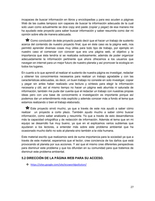 incapaces de buscar información en libros y enciclopedias y para eso acuden a páginas
Web de las cuales tampoco son capaces de buscar la información adecuada de la cual
solo usan como actualmente se dice copy and paste (copiar y pegar) de esa manera me
ha ayudado este proyecto para saber buscar información y saber resumirla como dar mi
opinión sobre ella de manera adecuada.

       Como conclusión de éste proyecto puedo decir que el hacer un trabajo de sustento
acerca del contenido de nuestro proyecto final, que en éste caso es la página web, nos
permitió aprender diversas cosas muy útiles para todo tipo de trabajo, por ejemplo en
nuestro caso el comenzar con conocer que era una página web, el objetivo y la
importancia que ésta tendría si se realizaba exitosamente; además de poder organizar
adecuadamente la información pertinente que ahora ofrecemos a los usuarios que
navegan en internet para un mejor futuro de nuestro planeta y así promover la ecología en
todos los lugares.

En cuanto a lo que aprendí al realizar el sustento de nuestra página es investigar, redactar
y obtener los conocimientos necesarios para realizar un trabajo agradable y con las
características adecuadas, es decir, un buen trabajo no consiste en solo investigar, copiar
y pegar sin antes haber realizado una lectura y síntesis para elegir la información
necesaria y útil, así al mismo tiempo no hacer un página web aburrida ni saturada de
información; también me pude dar cuenta que el redactar un trabajo con nuestras propias
ideas pero con una base de conocimiento e investigación es importante porque así
podemos dar un entendimiento más explícito y además conocer más a fondo el tema que
estamos realizando o bien el trabajo elaborado.

        Este proyecto sirvió mucho, ya que a través de este nos ayudó a saber cómo
realizar un proyecto a corto plazo. También ayudo mucho a saber cómo buscar
información, como saber analizarla y resumirla. Ya que a través de esto desarrollamos
más la capacidad ortográfica y de redacción de información. Además el tema que en mi
equipo se desarrollo fue muy bueno, ya que en el explicamos varios subtemas que
ayudaran a los lectores, a entender más sobre este problema ambiental que ha
ocasionado mucho daño no solo al planeta sino también a la vida humana.

Este material escrito que realizamos será de suma importancia para la sociedad ya que a
través de este material, esperamos que el lector, cree conciencia de los daños que está
provocando al planeta por sus acciones. Y así que el mismo cree diferentes perspectivas
para disminuir este problema y que los difundan en su comunidad para que tratemos de
disminuir este problema ambiental.

5.2 DIRECCIÓN DE LA PÁGINA WEB PARA SU ACCESO.

    https://sites.google.com/site/ecoworldpollution/




                                                                                         27
 