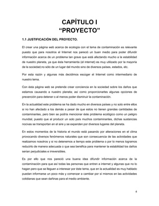 CAPÍTULO I
                               “PROYECTO”
1.1 JUSTIFICACIÓN DEL PROYECTO.

El crear una página web acerca de ecología con el tema de contaminación es relevante
puesto que para nosotros el Internet nos pareció un buen medio para poder difundir
información acerca de un problema tan grave que está afectando mucho a la estabilidad
de nuestro planeta, ya que ésta herramienta (el internet) es muy utilizado por la mayoría
de la sociedad,no sólo de un lugar del mundo sino de diversos países, estados, etc.

Por esta razón y algunas más decidimos escoger el Internet como intermediario de
nuestro tema.

Con ésta página web se pretende crear conciencia en la sociedad sobre los daños que
estamos causando a nuestro planeta; así como proporcionarles algunas opciones de
prevención para detener o al menos poder disminuir la contaminación.

En la actualidad este problema se ha dado mucho en diversos países y no solo entre ellos
si no han afectado a los demás a pesar de que estos no tienen grandes cantidades de
contaminantes, pero bien se podría mencionar éste problema ecológico como un peligro
mundial, puesto que al producir un solo país muchos contaminantes, dichas sustancias
nocivas se transportan en el aire y se expanden por diversos lugares del planeta.

En estos momentos de la historia el mundo está pasando por alteraciones en el clima
provocando diversos fenómenos naturales que son consecuencia de las actividades que
realizamos nosotros y si no detenemos a tiempo este problema o por lo menos logramos
reducirlo de manera adecuada o que sea benéfica para mantener la estabilidad los daños
serian perjudiciales e irreversibles.

Es por ello que nos pareció una buena idea difundir información acerca de la
contaminación para que así todas las personas que entren a internet y algunas que no lo
hagan pero que se lleguen a interesar por éste tema, que en la actualidad es muy hablado
puedan informarse un poco más y comenzar a cambiar por sí mismos en las actividades
cotidianas que sean dañinas para el medio ambiente.



                                                                                       4
 
