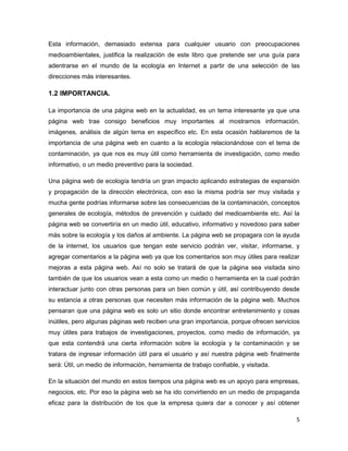 Esta información, demasiado extensa para cualquier usuario con preocupaciones
medioambientales, justifica la realización de este libro que pretende ser una guía para
adentrarse en el mundo de la ecología en Internet a partir de una selección de las
direcciones más interesantes.

1.2 IMPORTANCIA.

La importancia de una página web en la actualidad, es un tema interesante ya que una
página web trae consigo beneficios muy importantes al mostrarnos información,
imágenes, análisis de algún tema en específico etc. En esta ocasión hablaremos de la
importancia de una página web en cuanto a la ecología relacionándose con el tema de
contaminación, ya que nos es muy útil como herramienta de investigación, como medio
informativo, o un medio preventivo para la sociedad.

Una página web de ecología tendría un gran impacto aplicando estrategias de expansión
y propagación de la dirección electrónica, con eso la misma podría ser muy visitada y
mucha gente podrías informarse sobre las consecuencias de la contaminación, conceptos
generales de ecología, métodos de prevención y cuidado del medioambiente etc. Así la
página web se convertiría en un medio útil, educativo, informativo y novedoso para saber
más sobre la ecología y los daños al ambiente. La página web se propagara con la ayuda
de la internet, los usuarios que tengan este servicio podrán ver, visitar, informarse, y
agregar comentarios a la página web ya que los comentarios son muy útiles para realizar
mejoras a esta página web. Así no solo se tratará de que la página sea visitada sino
también de que los usuarios vean a esta como un medio o herramienta en la cual podrán
interactuar junto con otras personas para un bien común y útil, así contribuyendo desde
su estancia a otras personas que necesiten más información de la página web. Muchos
pensaran que una página web es solo un sitio donde encontrar entretenimiento y cosas
inútiles, pero algunas páginas web reciben una gran importancia, porque ofrecen servicios
muy útiles para trabajos de investigaciones, proyectos, como medio de información, ya
que esta contendrá una cierta información sobre la ecología y la contaminación y se
tratara de ingresar información útil para el usuario y así nuestra página web finalmente
será: Útil, un medio de información, herramienta de trabajo confiable, y visitada.

En la situación del mundo en estos tiempos una página web es un apoyo para empresas,
negocios, etc. Por eso la página web se ha ido convirtiendo en un medio de propaganda
eficaz para la distribución de los que la empresa quiera dar a conocer y así obtener

                                                                                       5
 