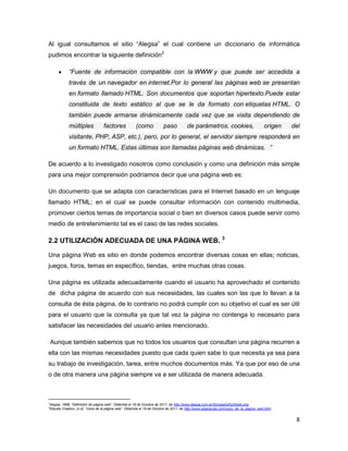 Al igual consultamos el sitio “Alegsa” el cual contiene un diccionario de informática
pudimos encontrar la siguiente definición2

                “Fuente de información compatible con la WWW y que puede ser accedida a
                través de un navegador en internet.Por lo general las páginas web se presentan
                en formato llamado HTML. Son documentos que soportan hipertexto.Puede estar
                constituida de texto estático al que se le da formato con etiquetas HTML. O
                también puede armarse dinámicamente cada vez que se visita dependiendo de
                múltiples             factores            (como             paso          de parámetros, cookies,                          origen   del
                visitante, PHP, ASP, etc.), pero, por lo general, el servidor siempre responderá en
                un formato HTML. Estas últimas son llamadas páginas web dinámicas. ”

De acuerdo a lo investigado nosotros como conclusión y como una definición más simple
para una mejor comprensión podríamos decir que una página web es:

Un documento que se adapta con características para el Internet basado en un lenguaje
llamado HTML; en el cual se puede consultar información con contenido multimedia,
promover ciertos temas de importancia social o bien en diversos casos puede servir como
medio de entretenimiento tal es el caso de las redes sociales.

2.2 UTILIZACIÓN ADECUADA DE UNA PÁGINA WEB. 3

Una página Web es sitio en donde podemos encontrar diversas cosas en ellas; noticias,
juegos, foros, temas en específico, tiendas, entre muchas otras cosas.

Una página es utilizada adecuadamente cuando el usuario ha aprovechado el contenido
de dicha página de acuerdo con sus necesidades, las cuales son las que lo llevan a la
consulta de ésta página, de lo contrario no podrá cumplir con su objetivo el cual es ser útil
para el usuario que la consulta ya que tal vez la página no contenga lo necesario para
satisfacer las necesidades del usuario antes mencionado.

    Aunque también sabemos que no todos los usuarios que consultan una página recurren a
ella con las mismas necesidades puesto que cada quien sabe lo que necesita ya sea para
su trabajo de investigación, tarea, entre muchos documentos más. Ya que por eso de una
o de otra manera una página siempre va a ser utilizada de manera adecuada.



2
    Alegsa, 1998. “Definición de página web”. Obtenida el 18 de Octubre de 2011, de http://www.alegsa.com.ar/Dic/pagina%20web.php
3
    Estudio Creativo, (n.d). “Usos de la página web”. Obtenida el 19 de Octubre de 2011, de http://www.sdgestudio.com/usos_de_la_pagina_web.html


                                                                                                                                                     8
 
