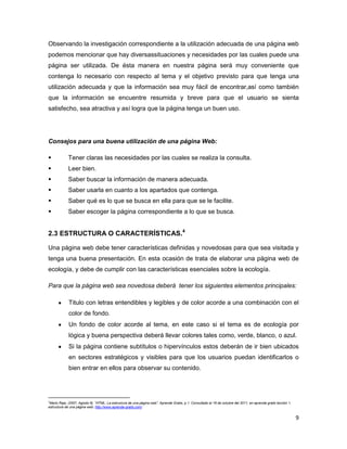 Observando la investigación correspondiente a la utilización adecuada de una página web
podemos mencionar que hay diversassituaciones y necesidades por las cuales puede una
página ser utilizada. De ésta manera en nuestra página será muy conveniente que
contenga lo necesario con respecto al tema y el objetivo previsto para que tenga una
utilización adecuada y que la información sea muy fácil de encontrar,así como también
que la información se encuentre resumida y breve para que el usuario se sienta
satisfecho, sea atractiva y así logra que la página tenga un buen uso.




Consejos para una buena utilización de una página Web:

            Tener claras las necesidades por las cuales se realiza la consulta.
            Leer bien.
            Saber buscar la información de manera adecuada.
            Saber usarla en cuanto a los apartados que contenga.
            Saber qué es lo que se busca en ella para que se le facilite.
            Saber escoger la página correspondiente a lo que se busca.


2.3 ESTRUCTURA O CARACTERÍSTICAS.4

Una página web debe tener características definidas y novedosas para que sea visitada y
tenga una buena presentación. En esta ocasión de trata de elaborar una página web de
ecología, y debe de cumplir con las características esenciales sobre la ecología.

Para que la página web sea novedosa deberá tener los siguientes elementos principales:

             Titulo con letras entendibles y legibles y de color acorde a una combinación con el
             color de fondo.
             Un fondo de color acorde al tema, en este caso si el tema es de ecología por
             lógica y buena perspectiva deberá llevar colores tales como, verde, blanco, o azul.
             Si la página contiene subtítulos o hipervínculos estos deberán de ir bien ubicados
             en sectores estratégicos y visibles para que los usuarios puedan identificarlos o
             bien entrar en ellos para observar su contenido.




4
 Mario Raja, (2007, Agosto 8). “HTML: La estructura de una página web”. Aprende Gratis, p.1. Consultado el 16 de octubre del 2011, en aprenda gratis lección 1,
estructura de una página web: http://www.aprende-gratis.com/


                                                                                                                                                                  9
 