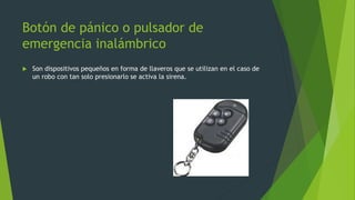 Botón de pánico o pulsador de
emergencia inalámbrico
 Son dispositivos pequeños en forma de llaveros que se utilizan en el caso de
un robo con tan solo presionarlo se activa la sirena.
 