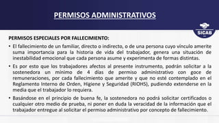 PERMISOS ESPECIALES POR FALLECIMIENTO:
• El fallecimiento de un familiar, directo o indirecto, o de una persona cuyo vínculo amerite
suma importancia para la historia de vida del trabajador, genera una situación de
inestabilidad emocional que cada persona asume y experimenta de formas distintas.
• Es por esto que los trabajadores afectos al presente instrumento, podrán solicitar a la
sostenedora un mínimo de 4 días de permiso administrativo con goce de
remuneraciones, por cada fallecimiento que amerite y que no esté contemplado en el
Reglamento Interno de Orden, Higiene y Seguridad (RIOHS), pudiendo extenderse en la
media que el trabajador lo requiera.
• Basándose en el principio de buena fe, la sostenedora no podrá solicitar certificados o
cualquier otro medio de prueba, ni poner en duda la veracidad de la información que el
trabajador entregue al solicitar el permiso administrativo por concepto de fallecimiento.
PERMISOS ADMINISTRATIVOS
 