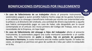 • En caso de fallecimiento de un trabajador afecto al presente instrumento, la
sostenedora pagará a quien acredite haberse hecho cargo de los gastos funerarios,
o en subsidio a su cónyuge o beneficiario indicado por escrito con anterioridad ante
la jefatura y al directorio del sindicato, una cantidad de dinero equivalente a aquella
que habría correspondido pagar en caso de haber sido despedido por la causal
contemplada en el artículo 161 inciso primero del Código del Trabajo, esto es, por
necesidades de la Empresa, sin tope legal.
• En caso de fallecimiento del cónyuge o hijos del trabajador afecto al presente
instrumento, la sostenedora pagará una cuota mortuoria ascendente a un sueldo
líquido. Por fallecimiento de padre o madre, hijo en período de gestación,
hermano o hermana, la cuota mortuoria será de medio sueldo líquido. En todos los
casos, se otorgará un permiso con goce de sueldo de 2 días por sobre lo estipulado
en la ley.
BONIFICACIONES ESPECIALES POR FALLECIMIENTO
 