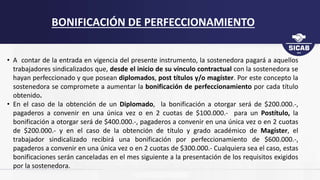 • A contar de la entrada en vigencia del presente instrumento, la sostenedora pagará a aquellos
trabajadores sindicalizados que, desde el inicio de su vínculo contractual con la sostenedora se
hayan perfeccionado y que posean diplomados, post títulos y/o magíster. Por este concepto la
sostenedora se compromete a aumentar la bonificación de perfeccionamiento por cada título
obtenido.
• En el caso de la obtención de un Diplomado, la bonificación a otorgar será de $200.000.-,
pagaderos a convenir en una única vez o en 2 cuotas de $100.000.- para un Postítulo, la
bonificación a otorgar será de $400.000.-, pagaderos a convenir en una única vez o en 2 cuotas
de $200.000.- y en el caso de la obtención de título y grado académico de Magíster, el
trabajador sindicalizado recibirá una bonificación por perfeccionamiento de $600.000.-,
pagaderos a convenir en una única vez o en 2 cuotas de $300.000.- Cualquiera sea el caso, estas
bonificaciones serán canceladas en el mes siguiente a la presentación de los requisitos exigidos
por la sostenedora.
BONIFICACIÓN DE PERFECCIONAMIENTO
 