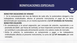 BONO POR VACACIONES DE VERANO
• En la remuneración del mes de febrero de cada año, la sostenedora otorgará a los
trabajadores sindicalizados afectos al presente instrumento el pago de un bono
denominado por vacaciones, en un monto equivalente a 2,5 UF (Unidades de Fomento).
BONO POR COLACIÓN
• En consideración a la actual asignación, por concepto de colación, equivalente a un
promedio de $569.- por horas de contrato, se hace imperante aumentar este valor, para
así contribuir a una adecuada alimentación acorde a los valores reales de mercado.
• Dicho lo anterior, la sostenedora se compromete a pagar a los trabajadores
sindicalizados afectos al presente instrumento, la suma de 1,5 UF mensuales por este
concepto.
BONIFICACIONES ESPECIALES
 