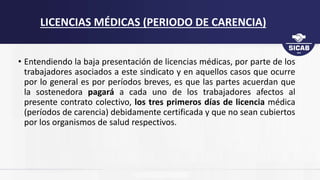 • Entendiendo la baja presentación de licencias médicas, por parte de los
trabajadores asociados a este sindicato y en aquellos casos que ocurre
por lo general es por períodos breves, es que las partes acuerdan que
la sostenedora pagará a cada uno de los trabajadores afectos al
presente contrato colectivo, los tres primeros días de licencia médica
(períodos de carencia) debidamente certificada y que no sean cubiertos
por los organismos de salud respectivos.
LICENCIAS MÉDICAS (PERIODO DE CARENCIA)
 