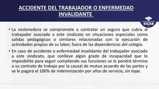 • La sostenedora se compromete a contratar un seguro que cubra al
trabajador asociado a este sindicato en situaciones especiales como
salidas pedagógicas o similares relacionadas con la ejecución de
actividades propias de su labor, fuera de las dependencias del colegio.
• En caso de accidente o enfermedad invalidante del trabajador asociado
a este sindicato, que conlleve algún grado de incapacidad que lo
imposibilite para seguir cumpliendo sus funciones se le pondrá término
a su contrato de trabajo por la causal de mutuo acuerdo de las partes y
se le pagará el 100% de indemnización por años de servicio, sin tope.
ACCIDENTE DEL TRABAJADOR O ENFERMEDAD
INVALIDANTE
 