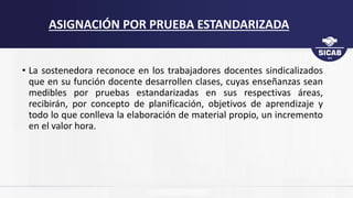 • La sostenedora reconoce en los trabajadores docentes sindicalizados
que en su función docente desarrollen clases, cuyas enseñanzas sean
medibles por pruebas estandarizadas en sus respectivas áreas,
recibirán, por concepto de planificación, objetivos de aprendizaje y
todo lo que conlleva la elaboración de material propio, un incremento
en el valor hora.
ASIGNACIÓN POR PRUEBA ESTANDARIZADA
 