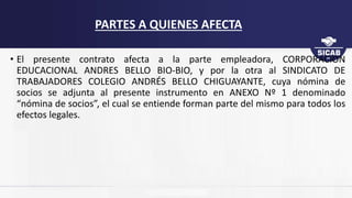 • El presente contrato afecta a la parte empleadora, CORPORACION
EDUCACIONAL ANDRES BELLO BIO-BIO, y por la otra al SINDICATO DE
TRABAJADORES COLEGIO ANDRÉS BELLO CHIGUAYANTE, cuya nómina de
socios se adjunta al presente instrumento en ANEXO Nº 1 denominado
“nómina de socios”, el cual se entiende forman parte del mismo para todos los
efectos legales.
PARTES A QUIENES AFECTA
 