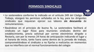 • La sostenedora conforme lo indicado en el artículo 249 del Código del
Trabajo, otorgará los permisos señalados en la ley, para los dirigentes
sindicales que requieran ejercer sus labores sin descuento de
remuneraciones.
• Basándose en el principio de buena fe, La sostenedora facilitará al
sindicato un lugar físico para reuniones sindicales dentro del
establecimiento, previa solicitud por correo electrónico dirigido a
Rectoría, con por lo menos 24 horas de anticipación indicando el lugar y
el horario de inicio, tanto fuera como dentro de la jornada de trabajo,
comprometiéndose el sindicato a no fijarlas o realizarlas en momentos
que no interfiera con el normal funcionamiento del colegio
PERMISOS SINDICALES
 