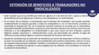 • Cabe recordar que la Ley 20.940 que entró en vigencia el 1 de abril de 2017, regula la extensión
de beneficios de una negociación colectiva a los trabajadores no sindicalizados:
• En el marco de lo anterior y entendiendo que la facultad del empleador solo puede extender
unilateralmente el reajuste pactado a todos los trabajadores si en el instrumento acordado se
contempla el reajuste por IPC, en el presente contrato colectivo se acuerda que la sostenedora
solo podrá extender los beneficios suscritos en este contrato colectivo a los futuros socios de este
sindicato y a los trabajadores no sindicalizados o que sean socios de otro sindicato, quienes
deberán aceptar voluntaria e individualmente a que sea descontado por planilla el pago del
100% de la cuota sindical vigente y durante el periodo de duración del mismo.
• Queda de manifiesto que la extensión de beneficios por parte del empleador en forma unilateral,
es decir sin acuerdo con el sindicato, será considerada como práctica antisindical, salvo en el caso
del reajuste anteriormente señalado. También se considerará como indebido que no descuente o
no integre al sindicato los aportes o cuotas pagados por los afiliados o los acordados en virtud de
la extensión de beneficios.
EXTENSIÓN DE BENEFICIOS A TRABAJADORES NO
SINDICALIZADOS
 