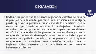 DECLARACIÓN
• Declaran las partes que la presente negociación colectiva se basa en
el principio de la buena fe, por tanto, su suscripción, en caso alguno
puede significar la pérdida o menoscabo de los beneficios que se
encuentren percibiendo actualmente los trabajadores. Asimismo,
acuerdan que el presente instrumento regula las condiciones
económicas y laborales de las personas a quienes afecta y existe el
compromiso mutuo de desempeñarse con responsabilidad y pleno
respeto a la dignidad y derechos de las personas, por lo que se
comprometen a establecer una comisión bipartita para la
implementación, seguimiento y cumplimiento del presente
instrumento colectivo.
 
