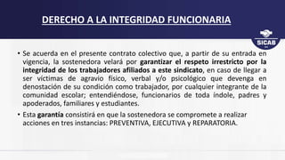 • Se acuerda en el presente contrato colectivo que, a partir de su entrada en
vigencia, la sostenedora velará por garantizar el respeto irrestricto por la
integridad de los trabajadores afiliados a este sindicato, en caso de llegar a
ser víctimas de agravio físico, verbal y/o psicológico que devenga en
denostación de su condición como trabajador, por cualquier integrante de la
comunidad escolar; entendiéndose, funcionarios de toda índole, padres y
apoderados, familiares y estudiantes.
• Esta garantía consistirá en que la sostenedora se compromete a realizar
acciones en tres instancias: PREVENTIVA, EJECUTIVA y REPARATORIA.
DERECHO A LA INTEGRIDAD FUNCIONARIA
 