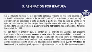 • En la cláusula número 6, del contrato colectivo vigente se fijó una asignación de
$18.000.- mensuales, afectos a la variación del IPC por jefatura, la cual se dejó de
percibir por los asociados a este sindicato a partir del mes de julio de 2021, al no
quedar expresadas en las respectivas liquidaciones de sueldo, por lo que la
sostenedora se compromete a pagar de forma retroactiva las asignaciones faltantes
hasta abril de 2022.
• Es por todo lo anterior que, a contar de la entrada en vigencia del presente
instrumento, la sostenedora reconoce esta labor de responsabilidad, y a modo de
gratificación, procederá el pago de una asignación mensual para los trabajadores
docentes asociados a este sindicato que desempeñen labores de profesor jefe, por el
periodo que realice esta labor. Esta asignación será ascendente a 2,5 UF (Unidades de
Fomento), que se devengará y pagará conjuntamente con las liquidaciones mensuales.
3. ASIGNACIÓN POR JEFATURA
 