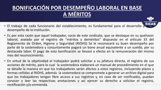 • El trabajo de cada funcionario del establecimiento, es fundamental para el desarrollo y buen
desempeño de la institución.
• Es por esta razón que aquel trabajador, socio de este sindicato, que se destaque en su quehacer
laboral, avalado por el registro de “méritos y deméritos” dispuesto en el artículo 33 del
Reglamento de Orden, Higiene y Seguridad (RIOHS) Se le reconocerá su buen desempeño por
parte de la sostenedora y conjuntamente pagará un bono anual equivalente a un sueldo, por su
destacada labor. El pago de esta bonificación se llevará a efecto en la remuneración del mismo
mes del reconocimiento.
• En virtud de la objetividad el trabajador podrá solicitar a su jefatura directa, el registro de sus
acciones de mérito, para lo cual la sostenedora elaborará un manual de procedimiento en el que
se detalle la manera en que los trabajadores serán afectos a estos registros, incluyendo plazos y
formas ceñidas al RIOHS, además la sostenedora se compromete a generar un archivo digital para
que los trabajadores tengan libre acceso a sus registros y, en caso de ser notificados, puedan
conocer y leer las respectivas anotaciones y así ejercer su derecho a solicitar el registro,
rectificación y/o enmienda.
BONIFICACIÓN POR DESEMPEÑO LABORAL EN BASE
A MÉRITOS
 