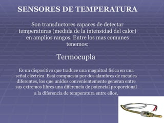SENSORES DE TEMPERATURA

      Son transductores capaces de detectar
 temperaturas (medida de la intensidad del calor)
    en amplios rangos. Entre los mas comunes
                    tenemos:

                    Termocupla
  Es un dispositivo que traduce una magnitud física en una
señal eléctrica. Está compuesta por dos alambres de metales
 diferentes, los que unidos convenientemente generan entre
sus extremos libres una diferencia de potencial proporcional
          a la diferencia de temperatura entre ellos.
 