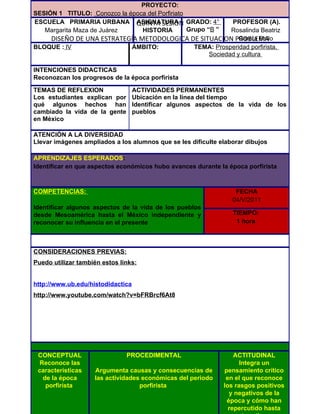 PROYECTO:
SESIÓN 1 TITULO: Conozco la época del Porfiriato
ESCUELA PRIMARIA URBANA QUINTA SESIÓN GRADO: 4°
                              ASIGNATURA               PROFESOR (A).
   Margarita Maza de Juárez     HISTORIA         Grupo “B ”
                                                       Rosalinda Beatriz
    DISEÑO DE UNA ESTRATEGÍA METODOLOGICA DE SITUACION PROBLEMA
                                                          García Bello
BLOQUE : lV               ÁMBITO:          TEMA: Prosperidad porfirista.
                                                Sociedad y cultura

INTENCIONES DIDACTICAS
Reconozcan los progresos de la época porfirista

TEMAS DE REFLEXION                 ACTIVIDADES PERMANENTES
Los estudiantes explican por       Ubicación en la línea del tiempo
qué algunos hechos han             Identificar algunos aspectos de la vida de los
cambiado la vida de la gente       pueblos
en México

ATENCIÓN A LA DIVERSIDAD
Llevar imágenes ampliados a los alumnos que se les dificulte elaborar dibujos

APRENDIZAJES ESPERADOS:
Identificar en que aspectos económicos hubo avances durante la época porfirista



COMPETENCIAS:                                                     FECHA
                                                                 04/V/2011
Identificar algunos aspectos de la vida de los pueblos
desde Mesoamérica hasta el México independiente y                TIEMPO:
reconocer su influencia en el presente                            1 hora



CONSIDERACIONES PREVIAS:
Puedo utilizar también estos links:


http://www.ub.edu/histodidactica
http://www.youtube.com/watch?v=bFRBrcf6At8




 CONCEPTUAL                    PROCEDIMENTAL                      ACTITUDINAL
  Reconoce las                                                      Integra un
 características    Argumenta causas y consecuencias de       pensamiento crítico
   de la época      las actividades económicas del periodo     en el que reconoce
    porfirista                     porfirista                 los rasgos positivos
                                                                y negativos de la
                                                               época y cómo han
                                                                repercutido hasta
 