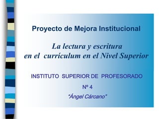 Proyecto de Mejora Institucional

        La lectura y escritura
en el currículum en el Nivel Superior

  INSTITUTO SUPERIOR DE PROFESORADO

                 Nº 4
            “Ángel Cárcano”
 