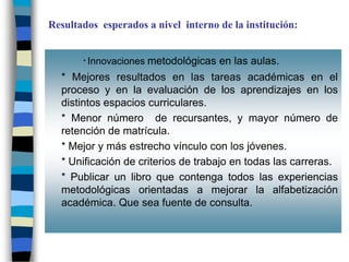 Resultados esperados a nivel interno de la institución:


       * Innovaciones   metodológicas en las aulas.
  * Mejores resultados en las tareas académicas en el
  proceso y en la evaluación de los aprendizajes en los
  distintos espacios curriculares.
  * Menor número de recursantes, y mayor número de
  retención de matrícula.
  * Mejor y más estrecho vínculo con los jóvenes.
  * Unificación de criterios de trabajo en todas las carreras.
  * Publicar un libro que contenga todos las experiencias
  metodológicas orientadas a mejorar la alfabetización
  académica. Que sea fuente de consulta.
 