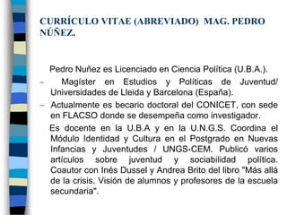 CURRÍCULO VITAE (ABREVIADO) MAG. PEDRO
NÚÑEZ.


 Pedro Nuñez es Licenciado en Ciencia Política (U.B.A.).
    Magíster en Estudios y Políticas de Juventud/
 Universidades de Lleida y Barcelona (España).
 Actualmente es becario doctoral del CONICET, con sede
 en FLACSO donde se desempeña como investigador.
 Es docente en la U.B.A y en la U.N.G.S. Coordina el
 Módulo Identidad y Cultura en el Postgrado en Nuevas
 Infancias y Juventudes / UNGS-CEM. Publicó varios
 artículos sobre juventud y sociabilidad política.
 Coautor con Inés Dussel y Andrea Brito del libro "Más allá
 de la crisis. Visión de alumnos y profesores de la escuela
 secundaria".
 