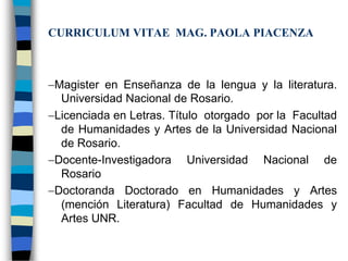 CURRICULUM VITAE MAG. PAOLA PIACENZA



Magister en Enseñanza de la lengua y la literatura.
 Universidad Nacional de Rosario.
Licenciada en Letras. Título otorgado por la Facultad
 de Humanidades y Artes de la Universidad Nacional
 de Rosario.
Docente-Investigadora Universidad Nacional de
 Rosario
Doctoranda Doctorado en Humanidades y Artes
 (mención Literatura) Facultad de Humanidades y
 Artes UNR.
 