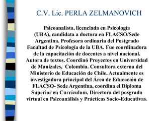 C.V. Lic. PERLA ZELMANOVICH
         Psicoanalista, licenciada en Psicología
    (UBA), candidata a doctora en FLACSO/Sede
    Argentina. Profesora ordinaria del Postgrado
Facultad de Psicología de la UBA. Fue coordinadora
    de la capacitación de docentes a nivel nacional.
Autora de textos. Coordinó Proyectos en Universidad
  de Manizales, Colombia. Consultora externa del
  Ministerio de Educación de Chile. Actualmente es
  investigadora principal del Área de Educación de
   FLACSO- Sede Argentina, coordina el Diploma
   Superior en Currículum, Directora del posgrado
virtual en Psicoanálisis y Prácticas Socio-Educativas.
 