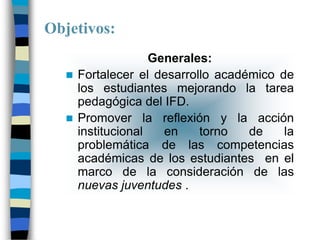 Objetivos:
                   Generales:
    Fortalecer el desarrollo académico de
     los estudiantes mejorando la tarea
     pedagógica del IFD.
    Promover la reflexión y la acción
     institucional   en    torno   de    la
     problemática de las competencias
     académicas de los estudiantes en el
     marco de la consideración de las
     nuevas juventudes .
 