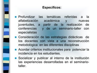 Específicos:

   Profundizar las temáticas referidas a la
    alfabetización     académica       y       nuevas
    juventudes, a partir de la realización de
    conferencias     y de un seminario-taller con
    especialistas
   Consideración de las estrategias didácticas de
    los docentes con vista a una reconstrucción
    metodológica en las diferentes disciplinas
   Acordar criterios institucionales para potenciar la
    incidencia en los estudiantes.
   Socializar y publicar al interno de la institución
    las experiencias desarrolladas en el seminario-
    taller.
 