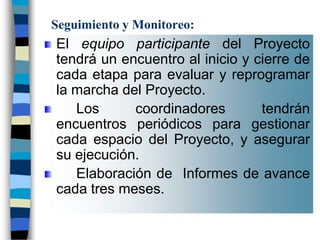 Seguimiento y Monitoreo:
El equipo participante del Proyecto
tendrá un encuentro al inicio y cierre de
cada etapa para evaluar y reprogramar
la marcha del Proyecto.
   Los      coordinadores        tendrán
encuentros periódicos para gestionar
cada espacio del Proyecto, y asegurar
su ejecución.
   Elaboración de Informes de avance
cada tres meses.
 