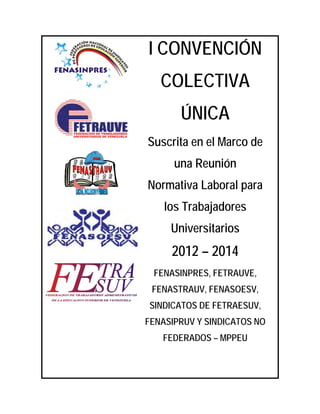 I CONVENCIÓN
   COLECTIVA
       ÚNICA
Suscrita en el Marco de
      una Reunión
Normativa Laboral para
    los Trabajadores
     Universitarios
     2012 – 2014
 FENASINPRES, FETRAUVE,
 FENASTRAUV, FENASOESV,
SINDICATOS DE FETRAESUV,
FENASIPRUV Y SINDICATOS NO
   FEDERADOS – MPPEU
 