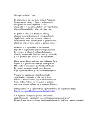 Milonga Lunfarda – Letra
En este hermoso país que es mi tierra, la Argentina,
la mujer es una mina y el fueye es un bandoneón.
El vigilante, un botón, la policía, la cana,
el que roba es el que afana, el chorro un vulgar ladrón,
al zonzo llaman chabón y al vivo le baten rana.
La guita o el vento es el dinero que circula;
el cuento es meter la mula, y al vesre por al revés.
Si pelechaste, tenés, y en la rama si estás seco.
Si andás bien, andás derecho; tirao, el que nada tiene,
chapar es, si te conviene, agarrar lo que está hecho.
El cotorro es el lugar donde se hace el amor.
El pashá es un gran señor que sus mangos acumula.
La vecina es la fulana, el tordo es algún doctor,
el estaño un mostrador donde un curda se emborracha,
y si es que hacés pata ancha te la das de sobrador.
El que trabaja, labura; quien no hace nada es un fiaca,
la pinta es la que destaca los rasgos de tu apostura.
Mala racha es mishiadura, que hace la vida fulera.
La cama es una catrera y apoliyar es dormirse.
Rajar o piantarse es irse, y esto lo manya cualquiera.
Y que te van a contar, ya está todo relojeado.
Aquello visto, es junado, lo sabe toda la tierra.
Si hasta la Real Academia, que de parla sabe mucho,
le va a pedir a Pichuco y a Grela, con su guitarra,
que a esta milonga lunfarda me la musiquen de grupo.
Para ayudarlos con el significado de algunos términos, les sugiero esta página
http://www.elportaldeltango.com.ar/lunfardo/p.htm
4.d- Agenden los aspectos que más les llamaron.
¿qué información ya conocían? ¿qué información nueva adquirieron?
Piensen de qué manera podemos mostrar esa información (gráficos, cuadros, maquetas)
 
