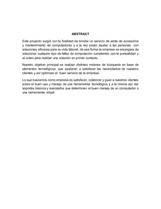 ABSTRACT
Este proyecto surgió con la finalidad de brindar un servicio de venta de accesorios
y mantenimiento de computadoras y a la vez poder ayudar a las personas con
soluciones eficaces para su vida laboral, de esa forma la empresa se encargara de
solucionar cualquier tipo de fallas de computación cumpliendo con la puntualidad y
el orden para realizar una solución en primer contacto.
Nuestro objetivo principal es realizar distintos motores de búsqueda en base de
elementos tecnológicos, que ayudaran a satisfacer las necesidades de nuestros
clientes y así optimizar el buen servicio de la empresa.
Lo que buscamos como empresa es satisfacer, colaborar y guiar a nuestros clientes
sobre el buen uso y manejo de una herramienta tecnológica y a la misma vez dar
soportes básicos y avanzados que determinen el buen manejo de un computador o
una herramienta virtual.
 