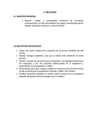 4. OBJETIVOS
4.1 OBJETIVO GENERAL
 Reparar, instalar y comercializar productos de tecnología
computarizada con el fin de satisfacer los gustos y necesidades de los
clientes buscando innovación y reconocimiento.
4.2 OBJETIVOS ESPECIFICOS
 Lograr una buena imagen de la empresa con el servicio brindado por ella
misma.
 Realizar trabajos excelentes para que el cliente este satisfecho de dicho
servicio.
 Atender a tiempo los percances que se presenten y los agradecimientos para
así mejorarlos y ser una empresa perfeccionada en la realización y
reparamiento de computadores y redes.
 Desempeñar una buena imagen y realzar la empresa ya que el conocimiento
de ella permitirá que la popularidad aumente y hallan más clientes.
 Emplear repuestos originales no usados; pues la mejora de su computador
depende demasiado de los repuestos que se instalen.
 