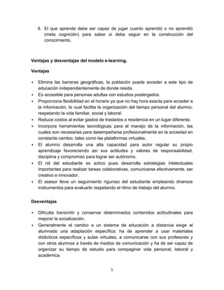 9. El que aprende debe ser capaz de jugar cuanto aprendió o no aprendió
       (meta cognición) para saber si debe seguir en la construcción del
       conocimiento.



Ventajas y desventajas del modelo e-learning.

Ventajas

   Elimina las barreras geográficas, la población puede acceder a este tipo de
    educación independientemente de donde resida.
   Es accesible para personas adultas con estudios postergados.
   Proporciona flexibilidad en el horario ya que no hay hora exacta para acceder a
    la información, lo cual facilita la organización del tiempo personal del alumno,
    respetando la vida familiar, social y laboral.
   Reduce costos al evitar gastos de traslados o residencia en un lugar diferente.
   Incorpora herramientas tecnológicas para el manejo de la información, las
    cuales son necesarias para desempeñarse profesionalmente en la sociedad en
    constante cambio, tales como las plataformas virtuales.
   El alumno desarrolla una alta capacidad para autor regular su propio
    aprendizaje favoreciendo así sus actitudes y valores de responsabilidad,
    disciplina y compromiso para lograr ser autónomo.
   El rol del estudiante es activo pues desarrolla estrategias intelectuales
    importantes para realizar tareas colaborativas, comunicarse efectivamente, ser
    creativo e innovador.
   El asesor lleva un seguimiento riguroso del estudiante empleando diversos
    instrumentos para evaluarlo respetando el ritmo de trabajo del alumno.


Desventajas

   Dificulta transmitir y conservar determinados contenidos actitudinales para
    mejorar la socialización.
   Generalmente el cambio a un sistema de educación a distancia exige al
    alumnado una adaptación específica: ha de aprender a usar materiales
    didácticos específicos y aulas virtuales, a comunicarse con sus profesores y
    con otros alumnos a través de medios de comunicación y ha de ser capaz de
    organizar su tiempo de estudio para compaginar vida personal, laboral y
    académica.


                                         5
 