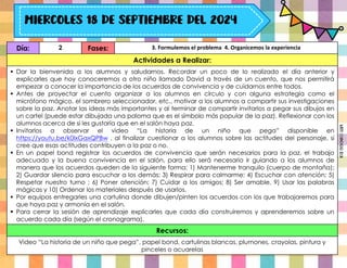 Día: 2 Fases: 3. Formulemos el problema 4. Organicemos la experiencia
Actividades a Realizar:
 Dar la bienvenida a los alumnos y saludarnos. Recordar un poco de lo realizado el día anterior y
explicarles que hoy conoceremos a otro niño llamado David a través de un cuento, que nos permitirá
empezar a conocer la importancia de los acuerdos de convivencia y de cuidarnos entre todos.
 Antes de proyectar el cuento organizar a los alumnos en círculo y con alguna estrategia como el
micrófono mágico, el sombrero seleccionador, etc., motivar a los alumnos a compartir sus investigaciones
sobre la paz. Anotar las ideas más importantes y al terminar de compartir invitarlos a pegar sus dibujos en
un cartel (puede estar dibujada una paloma que es el símbolo más popular de la paz). Reflexionar con los
alumnos acerca de si les gustaría que en el salón haya paz.
 Invitarlos a observar el video “La historia de un niño que pega” disponible en
https://youtu.be/k0lxGaxQPBw , al finalizar cuestionar a los alumnos sobre las actitudes del personaje, si
cree que esas actitudes contribuyen a la paz o no.
 En un papel bond registrar los acuerdos de convivencia que serán necesarios para la paz, el trabajo
adecuado y la buena convivencia en el salón, para ello será necesario ir guiando a los alumnos de
manera que los acuerdos queden de la siguiente forma: 1) Mantenerme tranquilo (cuerpo de montaña);
2) Guardar silencio para escuchar a los demás; 3) Respirar para calmarme; 4) Escuchar con atención; 5)
Respetar nuestro turno ; 6) Poner atención; 7) Cuidar a los amigos; 8) Ser amable, 9) Usar las palabras
mágicas y 10) Ordenar los materiales después de usarlos.
 Por equipos entregarles una cartulina donde dibujen/pinten los acuerdos con los que trabajaremos para
que haya paz y armonía en el salón.
 Para cerrar la sesión de aprendizaje explicarles que cada día construiremos y aprenderemos sobre un
acuerdo cada día (según el cronograma).
Recursos:
Video “La historia de un niño que pega”, papel bond, cartulinas blancas, plumones, crayolas, pintura y
pinceles o acuarelas
Miss
Candiee
Gal
 