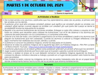 Día: 10 Fases: 5. Vivamos la experiencia
Actividades a Realizar:
 Dar la bienvenida a los alumnos y platicarles que hoy aprenderemos sobre dos acuerdos, el primero será
Ser amable con los demás.
 Cuestionar ¿Con qué letra empieza amable? ¿Saben qué significa ser amable? ¿Quién es amable con
ustedes? ¿Qué sienten cuando alguien es amable con ustedes? ¿En qué parte del cuerpo se siente la
amabilidad? Anotar las respuestas en la pizarra
 Repartir a los alumnos ilustraciones de acciones amables. Entregar a cada niño colores o crayolas sin dar
todos los colores que necesitan para colorear las ilustraciones, con el fin de observar si los alumnos son
capaces de pedir prestado con sus compañeros y si comparten entre ellos.
 Colocar a la vista de todos, una cartulina o papel bond con el título amabilidad y pedir a los alumnos que
peguen las ilustraciones que han coloreado. Cuando los alumnos a colocar su imagen reflexionar, si en
algún momento han realizado esa acción, dónde y cuándo.
 Cuestionar si conocen las palabras mágicas, anotar las respuestas en la pizarra.
 Observar el video las palabras mágicas de la siguiente liga (327) Las Palabras Mágicas - Plim Plim La Serie
| El Reino Infantil –YouTube : https://youtu.be/L6v0ClU0jKc?si=Xxgh-6qfoIhUQQnb
 Cuestionar ¿Qué pasa en el video? ¿Utilizan estas palabras? ¿Dónde? ¿Cuándo? ¿Para qué nos servirán?
 Jugar a pasa la pelota diciendo por favor para que se la pasen y gracias cuando se la entreguen.
 Invitarlos a realizar el anexo en la cual deberán remarcar las palabras mágicas siguiendo las líneas y
colorear los dibujos, invitarlos a llevarse su trabajo y ponerlo en un lugar donde puedan verlo todos los días
para recordarlas.
 Para finalizar la sesión colocar las imágenes de los dos acuerdos trabajados este día en el papel bond
donde anteriormente hemos hecho la lista de los acuerdos que estamos estableciendo.
Recursos:
Ilustraciones de acciones amables para colorear, crayolas o colores, cartulina o papel bond con la palabra
Amabilidad, pegamento, video sobre las palabras mágicas, pelota, anexos impresos para que los alumnos
remarquen y coloreen.
Miss
Candiee
Gal
 