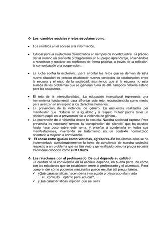  Los cambios sociales y retos escolares como:
•

Los cambios en el acceso a la información,

•

Educar para la ciudadanía democrática en tiempos de incertidumbre, es preciso
dar al alumno un creciente protagonismo en su propio aprendizaje, enseñándole
a reconocer y resolver los conflictos de forma positiva, a través de la reflexión,
la comunicación o la cooperación.

•

La lucha contra la exclusión, para afrontar los retos que se derivan de esta
nueva situación es preciso establecer nuevos contextos de colaboración entre
la escuela y el resto de la sociedad, asumiendo que si la escuela no esta
aislada de los problemas que se generan fuera de ella, tampoco debería estarlo
para las soluciones.

•

El reto de la interculturalidad. La educación intercultural representa una
herramienta fundamental para afrontar este reto, reconociéndola como medio
para avanzar en el respeto a los derechos humanos.
• La prevención de la violencia de género. En encuestas realizadas per
manifiestan que “Educar en la igualdad y el respeto mutuo” podría tener un
decisivo papel en la prevención de la violencia de género..
• La prevención de la violencia desde la escuela. Nuestra sociedad expresa Para
prevenirla es necesario romper la “conspiración del silencio” que ha existido
hasta hace poco sobre este tema, y enseñar a condenarla en todas sus
manifestaciones, insertando su tratamiento en un contexto normalizado
orientado a mejorar la convivencia.
 El acoso entre iguales como víctimas, agresores.-En los últimos años se ha
incrementado considerablemente la toma de conciencia de nuestra sociedad
respecto a un problema que es tan viejo y generalizado como la propia escuela
tradicional conocida como BULLYING.
 Las relaciones con el profesorado. De qué depende su calidad
La calidad de la convivencia en la escuela depende, en buena parte, de cómo
son las relaciones que se establecen entre el profesorado y el alumnado. Para
comprender cómo podemos mejorarlas puede resultar útil preguntarnos,
 ¿Qué características hacen de la interacción profesorado-alumnado
el contexto óptimo para educar?,
 ¿Qué características impiden que así sea?

 