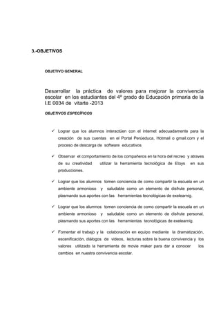 3.-OBJETIVOS

OBJETIVO GENERAL

Desarrollar la práctica de valores para mejorar la convivencia
escolar en los estudiantes del 4º grado de Educación primaria de la
I.E 0034 de vitarte -2013
OBJETIVOS ESPECÍFICOS

 Lograr que los alumnos interactúen con el internet adecuadamente para la
creación de sus cuentas en el Portal Perúeduca, Hotmail o gmail.com y el
proceso de descarga de software educativos
 Observar el comportamiento de los compañeros en la hora del recreo y atraves
de su creatividad

utilizar la herramienta tecnológica de Etoys

en sus

producciones.
 Lograr que los alumnos tomen conciencia de como compartir la escuela en un
ambiente armonioso

y

saludable como un elemento de disfrute personal,

plasmando sus aportes con las herramientas tecnológicas de exelearnig.
 Lograr que los alumnos tomen conciencia de como compartir la escuela en un
ambiente armonioso

y

saludable como un elemento de disfrute personal,

plasmando sus aportes con las herramientas tecnológicas de exelearnig.
 Fomentar el trabajo y la colaboración en equipo mediante la dramatización,
escenificación, diálogos de videos, lecturas sobre la buena convivencia y los
valores utilizado la herramienta de movie maker para dar a conocer
cambios en nuestra convivencia escolar.

los

 