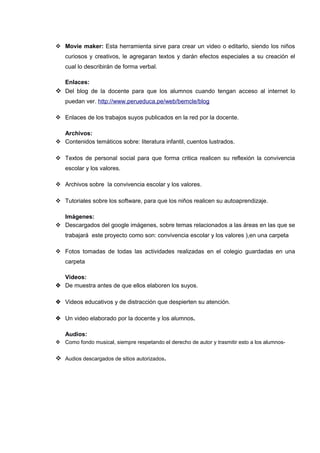  Movie maker: Esta herramienta sirve para crear un video o editarlo, siendo los niños
curiosos y creativos, le agregaran textos y darán efectos especiales a su creación el
cual lo describirán de forma verbal.
Enlaces:

 Del blog de la docente para que los alumnos cuando tengan acceso al internet lo
puedan ver. http://www.perueduca.pe/web/bemcle/blog
 Enlaces de los trabajos suyos publicados en la red por la docente.
Archivos:
 Contenidos temáticos sobre: literatura infantil, cuentos lustrados.
 Textos de personal social para que forma critica realicen su reflexión la convivencia
escolar y los valores.
 Archivos sobre la convivencia escolar y los valores.
 Tutoriales sobre los software, para que los niños realicen su autoaprendizaje.
Imágenes:
 Descargados del google imágenes, sobre temas relacionados a las áreas en las que se
trabajará este proyecto como son: convivencia escolar y los valores ),en una carpeta
 Fotos tomadas de todas las actividades realizadas en el colegio guardadas en una
carpeta
Videos:
 De muestra antes de que ellos elaboren los suyos.
 Videos educativos y de distracción que despierten su atención.
 Un video elaborado por la docente y los alumnos.
Audios:
 Como fondo musical, siempre respetando el derecho de autor y trasmitir esto a los alumnos-

 Audios descargados de sitios autorizados.

 