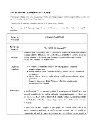 Líder del proyecto: ELIZABETH MENESES TORRES
"Hemos aprendido a volar como los pájaros, a nadar como los peces; pero no hemos aprendido el sencillo arte
de vivir como hermanos." King, Martin Luther.
“Lo más atroz de las cosas malas es el silencio de la buena gente.” Gandhi.
“Convivencia es, ante todo, compartir, participar en la vida ajena y hacer participar al otro en la propia”
Anónimo
Proyecto
transversal
CONVIVENCIA ESCOLAR
Nombre del
Proyecto
“ ÉL PUEDE SER MI AMIGO”
Objetivo
Fomentar que la educación para la convivencia afiance la aceptación del otro,
el respeto por las diferencias y la solidaridad, para facilitar la armonía entre los
niños y niñas de El Manantial, que fortalezca una ciudadanía responsable
basada en la libertad y la participación
Objetivos
Específicos
 Compartir jornadas de reflexión en la búsqueda de una sana
convivencia escolar.
 Construir espacios de convivencia democráticos y pacíficos alrededor
del deporte.
 Desarrollar la tolerancia en las niñas y los niños, en un clima social sin
prejuicios.
 Prevenir situaciones de conflicto entre familias solucionando
diferencias en la escuela.
Justificación La implementación del deporte mejora la convivencia de los niños ya que
concentra su atención, los motiva a ejecutar nuevas actividades y el interés por
sus clases. Les da un sentido de amistad, respeto, tolerancia, responsabilidad y
curiosidad, desarrollando su personalidad y creando un ámbito armonioso en
su medio.
El propósito de esta propuesta pedagógica es aportar soluciones a los
comportamientos violentos y conflictos que generan con frecuencia los
estudiantes, el cual se está acrecentado en los últimos meses debido a
 