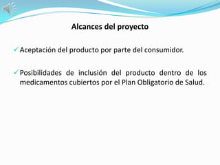 Alcances del proyecto

 Aceptación del producto por parte del consumidor.


 Posibilidades de inclusión del producto dentro de los
 medicamentos cubiertos por el Plan Obligatorio de Salud.
 
