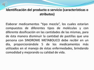 Identificación del producto o servicio (características o
                       atributos)

Elaborar medicamentos “tipo mezcla”, los cuales estarían
compuestos de diferentes tipos de moléculas y con
diferente dosificación en las cantidades de las mismas, para
de ésta manera disminuir la cantidad de pastillas que una
persona con SINDROME METABOLICO debe recibir en un
día, proporcionándole 5 de los medicamentos más
utilizados en el manejo de éstas enfermedades, brindando
comodidad y mejorando su calidad de vida.
 