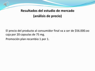 Resultados del estudio de mercado
                   (análisis de precio)


El precio del producto al consumidor final va a ser de $56.000.oo
caja por 20 capsulas de 75 mg.
Promoción plan recambio 1 por 1.
 