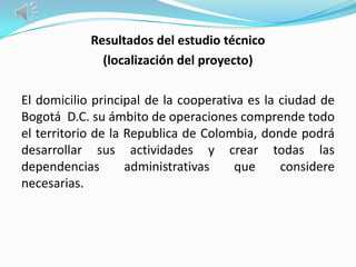 Resultados del estudio técnico
              (localización del proyecto)

El domicilio principal de la cooperativa es la ciudad de
Bogotá D.C. su ámbito de operaciones comprende todo
el territorio de la Republica de Colombia, donde podrá
desarrollar sus actividades y crear todas las
dependencias        administrativas    que     considere
necesarias.
 