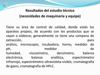 Resultados del estudio técnico
         (necesidades de maquinaria y equipo)

Tiene su área de control de calidad, donde están los
aparatos propios, de acuerdo con los productos que se
vayan a elaborar, generalmente se tiene una campana de
extracción,                                              para
análisis, microscopio, incubadora, horno, medidor de
pH,                       medidor                          de
humedad,        viscosímetro,      densímetro,        balanza
electrónica,      balanza      analítica,      espectrómetro
infrarrojo, espectrómetro ultravioleta-visible, cromatografía
de gases, cromatografía de HPLC.
 
