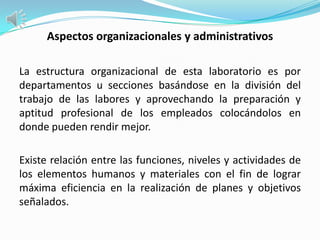 Aspectos organizacionales y administrativos

La estructura organizacional de esta laboratorio es por
departamentos u secciones basándose en la división del
trabajo de las labores y aprovechando la preparación y
aptitud profesional de los empleados colocándolos en
donde pueden rendir mejor.

Existe relación entre las funciones, niveles y actividades de
los elementos humanos y materiales con el fin de lograr
máxima eficiencia en la realización de planes y objetivos
señalados.
 